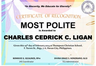 “In Sincerity, We Educate for Eternity”
MOST POLITE
Is Awarded to
CHARLES CEDRICK C. LIGAN
Given this 19th day of February,2024 at Thompson Christian School,
F. Torres St., Brgy. 7-A, Davao City, Philippines.
JHS Coordinator TCS Administrator
DIVINA GRACE S. HONORARIO, Ed.D
BONNIVIE G. IGCALINOS, RPm
 
