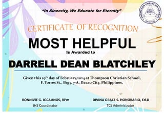 “In Sincerity, We Educate for Eternity”
MOST HELPFUL
Is Awarded to
DARRELL DEAN BLATCHLEY
Given this 19th day of February,2024 at Thompson Christian School,
F. Torres St., Brgy. 7-A, Davao City, Philippines.
JHS Coordinator TCS Administrator
DIVINA GRACE S. HONORARIO, Ed.D
BONNIVIE G. IGCALINOS, RPm
 