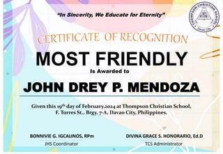 “In Sincerity, We Educate for Eternity”
MOST FRIENDLY
Is Awarded to
JOHN DREY P. MENDOZA
Given this 19th day of February,2024 at Thompson Christian School,
F. Torres St., Brgy. 7-A, Davao City, Philippines.
JHS Coordinator TCS Administrator
DIVINA GRACE S. HONORARIO, Ed.D
BONNIVIE G. IGCALINOS, RPm
 