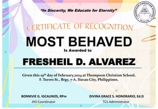 “In Sincerity, We Educate for Eternity”
MOST BEHAVED
Is Awarded to
FRESHEIL D. ALVAREZ
Given this 19th day of February,2024 at Thompson Christian School,
F. Torres St., Brgy. 7-A, Davao City, Philippines.
JHS Coordinator TCS Administrator
DIVINA GRACE S. HONORARIO, Ed.D
BONNIVIE G. IGCALINOS, RPm
 