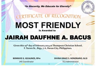 “In Sincerity, We Educate for Eternity”
MOST FRIENDLY
Is Awarded to
JAIRAH DAUFHNE A. BACUS
Given this 19th day of February,2024 at Thompson Christian School,
F. Torres St., Brgy. 7-A, Davao City, Philippines.
JHS Coordinator TCS Administrator
DIVINA GRACE S. HONORARIO, Ed.D
BONNIVIE G. IGCALINOS, RPm
 