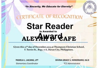 “In Sincerity, We Educate for Eternity”
Star Reader
Award
Is Awarded to
ALEYAH D. CAFE
Given this 11th day of December,2023 at Thompson Christian School,
F. Torres St., Brgy. 7-A, Davao City, Philippines.
Elementary Coordinator TCS Administrator
DIVINA GRACE S. HONORARIO, Ed.D
PAMELA L. LACANG, LPT
 