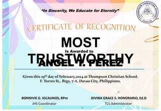 “In Sincerity, We Educate for Eternity”
MOST
TRUSTWORTHY
Is Awarded to
ANGEL T. PEREZ
Given this 19th day of February,2024 at Thompson Christian School,
F. Torres St., Brgy. 7-A, Davao City, Philippines.
JHS Coordinator TCS Administrator
DIVINA GRACE S. HONORARIO, Ed.D
BONNIVIE G. IGCALINOS, RPm
 