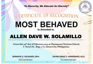 “In Sincerity, We Educate for Eternity”
MOST BEHAVED
Is Awarded to
ALLEN DAVE W. SOLAMILLO
Given this 19th day of February,2024 at Thompson Christian School,
F. Torres St., Brgy. 7-A, Davao City, Philippines.
JHS Coordinator TCS Administrator
DIVINA GRACE S. HONORARIO, Ed.D
BONNIVIE G. IGCALINOS, RPm
 