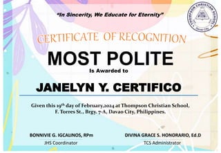 “In Sincerity, We Educate for Eternity”
MOST POLITE
Is Awarded to
JANELYN Y. CERTIFICO
Given this 19th day of February,2024 at Thompson Christian School,
F. Torres St., Brgy. 7-A, Davao City, Philippines.
JHS Coordinator TCS Administrator
DIVINA GRACE S. HONORARIO, Ed.D
BONNIVIE G. IGCALINOS, RPm
 