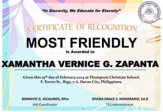 “In Sincerity, We Educate for Eternity”
MOST FRIENDLY
Is Awarded to
XAMANTHA VERNICE G. ZAPANTA
Given this 19th day of February,2024 at Thompson Christian School,
F. Torres St., Brgy. 7-A, Davao City, Philippines.
JHS Coordinator TCS Administrator
DIVINA GRACE S. HONORARIO, Ed.D
BONNIVIE G. IGCALINOS, RPm
 