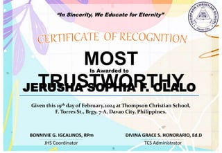 “In Sincerity, We Educate for Eternity”
MOST
TRUSTWORTHY
Is Awarded to
JERUSHA SOPHIA F. OLALO
Given this 19th day of February,2024 at Thompson Christian School,
F. Torres St., Brgy. 7-A, Davao City, Philippines.
JHS Coordinator TCS Administrator
DIVINA GRACE S. HONORARIO, Ed.D
BONNIVIE G. IGCALINOS, RPm
 