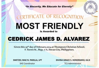 “In Sincerity, We Educate for Eternity”
MOST FRIENDLY
Is Awarded to
CEDRICK JAMES D. ALVAREZ
Given this 19th day of February,2024 at Thompson Christian School,
F. Torres St., Brgy. 7-A, Davao City, Philippines.
SHS Coordinator TCS Administrator
DIVINA GRACE S. HONORARIO, Ed.D
SWETZEL MAE N. PARILLA, LPT
 