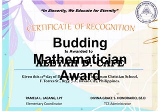 “In Sincerity, We Educate for Eternity”
Budding
Mathematician
Award
Is Awarded to
ALEYAH D. CAFE
Given this 11th day of December,2023 at Thompson Christian School,
F. Torres St., Brgy. 7-A, Davao City, Philippines.
Elementary Coordinator TCS Administrator
DIVINA GRACE S. HONORARIO, Ed.D
PAMELA L. LACANG, LPT
 