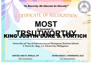 “In Sincerity, We Educate for Eternity”
MOST
TRSUTWORTHY
Is Awarded to
KING JUSTIN DUKE S. FORTICH
Given this 19th day of February,2024 at Thompson Christian School,
F. Torres St., Brgy. 7-A, Davao City, Philippines.
SHS Coordinator TCS Administrator
DIVINA GRACE S. HONORARIO, Ed.D
SWETZEL MAE N. PARILLA, LPT
 
