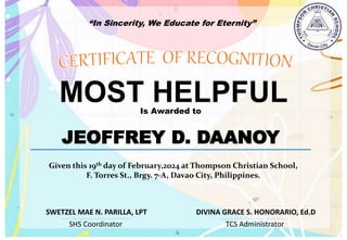“In Sincerity, We Educate for Eternity”
MOST HELPFUL
Is Awarded to
JEOFFREY D. DAANOY
Given this 19th day of February,2024 at Thompson Christian School,
F. Torres St., Brgy. 7-A, Davao City, Philippines.
SHS Coordinator TCS Administrator
DIVINA GRACE S. HONORARIO, Ed.D
SWETZEL MAE N. PARILLA, LPT
 