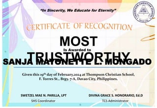 “In Sincerity, We Educate for Eternity”
MOST
TRUSTWORTHY
Is Awarded to
SANJA MAYONETTE L. MONGADO
Given this 19th day of February,2024 at Thompson Christian School,
F. Torres St., Brgy. 7-A, Davao City, Philippines.
SHS Coordinator TCS Administrator
DIVINA GRACE S. HONORARIO, Ed.D
SWETZEL MAE N. PARILLA, LPT
 