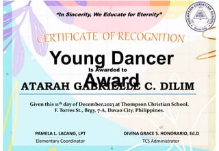 “In Sincerity, We Educate for Eternity”
Young Dancer
Award
Is Awarded to
ATARAH GABRIELLE C. DILIM
Given this 11th day of December,2023 at Thompson Christian School,
F. Torres St., Brgy. 7-A, Davao City, Philippines.
Elementary Coordinator TCS Administrator
DIVINA GRACE S. HONORARIO, Ed.D
PAMELA L. LACANG, LPT
 