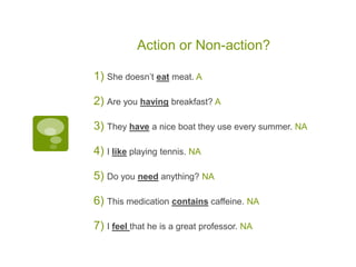 Action or Non-action?
1) She doesn’t eat meat. A
2) Are you having breakfast? A
3) They have a nice boat they use every summer. NA
4) I like playing tennis. NA
5) Do you need anything? NA
6) This medication contains caffeine. NA
7) I feel that he is a great professor. NA
 