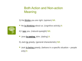 Both Action and Non-action
Meaning
3) He thinks you are right. (opinion) NA
 He is thinking about us. (cognitive activity) A
4) I see you. (natural eyesight) NA
 Jane is seeing John. (dating) A
5) Jack is greedy. (general characteristic) NA
 Jack is being greedy. (behave in a specific situation – people
only) A
 