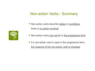 Non-action Verbs - Summary
 Non-action verbs describe states or conditions;
there is no action involved
 Non-action verbs can not be in the progressive form
 If a non-action verb is used in the progressive form,
the meaning of the non-action verb is changed.
 