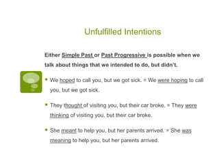 Unfulfilled Intentions
Either Simple Past or Past Progressive is possible when we
talk about things that we intended to do, but didn’t.
 We hoped to call you, but we got sick. = We were hoping to call
you, but we got sick.
 They thought of visiting you, but their car broke. = They were
thinking of visiting you, but their car broke.
 She meant to help you, but her parents arrived. = She was
meaning to help you, but her parents arrived.
 