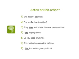 Action or Non-action?
1) She doesn’t eat meat.
2) Are you having breakfast?
3) They have a nice boat they use every summer.
4) I like playing tennis.
5) Do you need anything?
6) This medication contains caffeine.
7) I feel that he is a great professor.
 