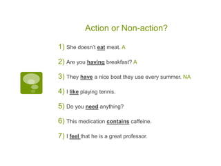 Action or Non-action?
1) She doesn’t eat meat. A
2) Are you having breakfast? A
3) They have a nice boat they use every summer. NA
4) I like playing tennis.
5) Do you need anything?
6) This medication contains caffeine.
7) I feel that he is a great professor.
 