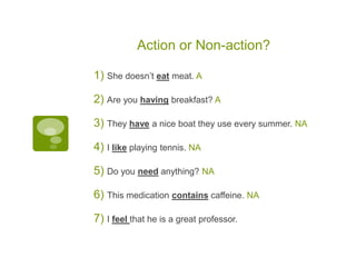 Action or Non-action?
1) She doesn’t eat meat. A
2) Are you having breakfast? A
3) They have a nice boat they use every summer. NA
4) I like playing tennis. NA
5) Do you need anything? NA
6) This medication contains caffeine. NA
7) I feel that he is a great professor.
 