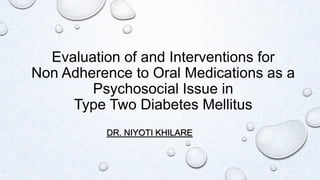 Evaluation of and Interventions for
Non Adherence to Oral Medications as a
Psychosocial Issue in
Type Two Diabetes Mellitus
DR. NIYOTI KHILARE
 