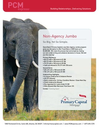 1000 Parkwood Circle, Suite 600, Atlanta, GA 30339 / info primarycapital.com / www.PCMexpress.com / 1.877.690.1270
Non-Agency Jumbo
So Big, Yet So Simple.
Stand Back! Primary Capital’s new Non-Agency Jumbo program
gives you the option to offer Fixed Rate or ARM loans up to
$2,000,000. We make the process fast and simple by making
our own underwriting and collateral decisions in-house. We told
you this was big!
Primary Residence
• 80 LTV with a 700 score to $1.0M
• 80 LTV with a 720 score to $1.5M
• 75 LTV with a 740 score to $2.0M
• Cash out allowed to 70 LTV with 720 score
Second Home
• 65% LTV with a 720 score $1.5M
• 70% LTV with a 720 score $1.0M
Underwriting Highlights
• In-house Underwrite & Collateral Review
• 43% DTI Allowed
• Quick Underwrite / 24 Hour Condition Review / Close Next Day
• Credit Underwrite Allowed
• One Appraisal for Loans Under $1.0M
• Gifts Allowed After Borrower Puts Down 10%
Condos - Coming Soon!
TM
 
