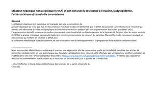 Stéatose hépatique non alcoolique (SHNA) et son lien avec la résistance à l'insuline, la dyslipidémie,
l'athérosclérose et la maladie coronarienne
Résumé
La stéatose hépatique non alcoolique est marquée par une accumulation de
graisse hépatique qui n'est pas due à l'abus d'alcool. Plusieurs études ont démontré que la SHNA est associée à une résistance à l'insuline qui
mène à une résistance à l'effet antilipolytique de l'insuline dans le tissu adipeux et à une augmentation des acides gras libres (AGL).
L'augmentation des AGL provoque un dysfonctionnement mitochondrial et un développement de la lipotoxicité. De plus, chez les sujets atteints
de SHNA, la graisse ectopique s'accumule également comme graisse autour du cœur et du pancréas. Dans cette étude, nous avons analysé les
mécanismes qui mettent en relation la SHNA avec
le syndrome métabolique et la dyslipidémie, et son association avec le développement et la progression de la maladie cardiovasculaire.
-----------------------
Nous sommes des bibliothécaires médicaux et menons une expérience afin de comprendre quelle est la visibilité mondiale des articles de
recherche médicale écrits en une autre langue que l'anglais. La traduction de ce résumé a été effectuée par un traducteur certifié. La citation de
PubMed et le lien vers l'article complet se trouvent ici https://www.ncbi.nlm.nih.gov/pubmed/?term=23666091. N'hésitez pas à ajouter ci-
dessous vos commentaires sur le project et, si vous êtes un locuteur natif, sur la qualité de la traduction.
--Lilian Hoffecker et Dana Abbey, Bibliothèque des sciences de la santé, Université du
Colorado.
 