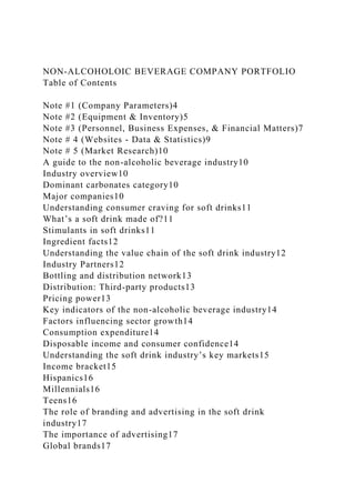 NON-ALCOHOLOIC BEVERAGE COMPANY PORTFOLIO
Table of Contents
Note #1 (Company Parameters)4
Note #2 (Equipment & Inventory)5
Note #3 (Personnel, Business Expenses, & Financial Matters)7
Note # 4 (Websites - Data & Statistics)9
Note # 5 (Market Research)10
A guide to the non-alcoholic beverage industry10
Industry overview10
Dominant carbonates category10
Major companies10
Understanding consumer craving for soft drinks11
What’s a soft drink made of?11
Stimulants in soft drinks11
Ingredient facts12
Understanding the value chain of the soft drink industry12
Industry Partners12
Bottling and distribution network13
Distribution: Third-party products13
Pricing power13
Key indicators of the non-alcoholic beverage industry14
Factors influencing sector growth14
Consumption expenditure14
Disposable income and consumer confidence14
Understanding the soft drink industry’s key markets15
Income bracket15
Hispanics16
Millennials16
Teens16
The role of branding and advertising in the soft drink
industry17
The importance of advertising17
Global brands17
 