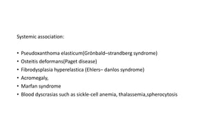 Systemic association:
• Pseudoxanthoma elasticum(Grönbald–strandberg syndrome)
• Osteitis deformans(Paget disease)
• Fibrodysplasia hyperelastica (Ehlers– danlos syndrome)
• Acromegaly,
• Marfan syndrome
• Blood dyscrasias such as sickle-cell anemia, thalassemia,spherocytosis
 