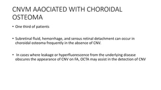CNVM AAOCIATED WITH CHOROIDAL
OSTEOMA
• One third of patients
• Subretinal fluid, hemorrhage, and serous retinal detachment can occur in
choroidal osteoma frequently in the absence of CNV.
• In cases where leakage or hyperfluorescence from the underlying disease
obscures the appearance of CNV on FA, OCTA may assist in the detection of CNV
 