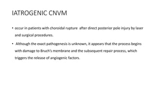 IATROGENIC CNVM
• occur in patients with choroidal rupture after direct posterior pole injury by laser
and surgical procedures.
• Although the exact pathogenesis is unknown, it appears that the process begins
with damage to Bruch’s membrane and the subsequent repair process, which
triggers the release of angiogenic factors.
 