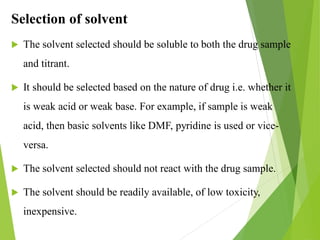 Selection of solvent
 The solvent selected should be soluble to both the drug sample
and titrant.
 It should be selected based on the nature of drug i.e. whether it
is weak acid or weak base. For example, if sample is weak
acid, then basic solvents like DMF, pyridine is used or vice-
versa.
 The solvent selected should not react with the drug sample.
 The solvent should be readily available, of low toxicity,
inexpensive.
 