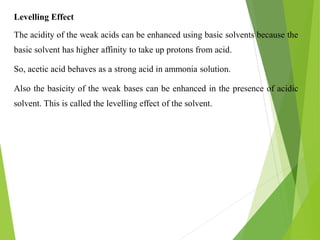 Levelling Effect
The acidity of the weak acids can be enhanced using basic solvents because the
basic solvent has higher affinity to take up protons from acid.
So, acetic acid behaves as a strong acid in ammonia solution.
Also the basicity of the weak bases can be enhanced in the presence of acidic
solvent. This is called the levelling effect of the solvent.
 