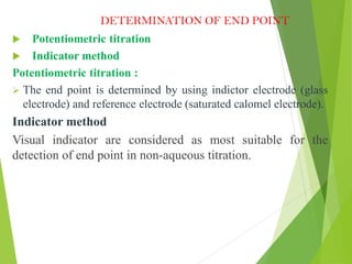 DETERMINATION OF END POINT
 Potentiometric titration
 Indicator method
Potentiometric titration :
 The end point is determined by using indictor electrode (glass
electrode) and reference electrode (saturated calomel electrode).
Indicator method
Visual indicator are considered as most suitable for the
detection of end point in non-aqueous titration.
 