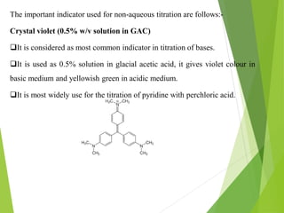 The important indicator used for non-aqueous titration are follows:-
Crystal violet (0.5% w/v solution in GAC)
It is considered as most common indicator in titration of bases.
It is used as 0.5% solution in glacial acetic acid, it gives violet colour in
basic medium and yellowish green in acidic medium.
It is most widely use for the titration of pyridine with perchloric acid.
 