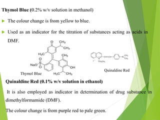 Thymol Blue (0.2% w/v solution in methanol)
 The colour change is from yellow to blue.
 Used as an indicator for the titration of substances acting as acids in
DMF.
Quinaldine Red (0.1% w/v solution in ethanol)
It is also employed as indicator in determination of drug substance in
dimethylformamide (DMF).
The colour change is from purple red to pale green.
Quinaldine Red
Thymol Blue
 