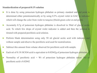 Standardization of prepared 0.1N solution
 It is done by using potassium hydrogen phthalate as primary standard and end point is
determined either potentiometrically or by using 0.5% crystal violet in GAC as indicator
which will change the color from violet to turqoise (bluish green color at end point).
 Accurately 0.7g of potassium hydrogen phthalate is dissolved in 50ml of glacial acetic
acid. To which few drops of crystal violet indicator is added and then the solution is
titrated with prepared perchloric acid solution.
 Perform blank determination using only 50 ml glacial acetic acid with indicator and
without sample and observe the perchloric acid used for neutralization.
 Subtract this amount from volume observed for perchloric acid with sample.
 Each ml of 0.1N HClO4 acid is equivalent to 0.02042g of potassium hydrogen phthalate.
 Normality of perchloric acid = Wt of potassium hydrogen phthalate taken/ Vol of
perchloric acid x 0.02042
 
