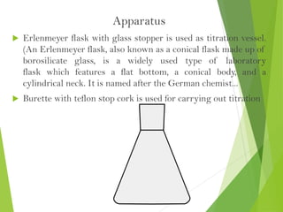 Apparatus
 Erlenmeyer flask with glass stopper is used as titration vessel.
(An Erlenmeyer flask, also known as a conical flask made up of
borosilicate glass, is a widely used type of laboratory
flask which features a flat bottom, a conical body, and a
cylindrical neck. It is named after the German chemist...
 Burette with teflon stop cork is used for carrying out titration
 