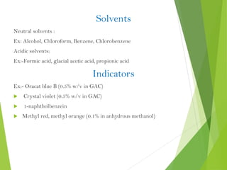 Solvents
Neutral solvents :
Ex: Alcohol, Chloroform, Benzene, Chlorobenzene
Acidic solvents:
Ex:-Formic acid, glacial acetic acid, propionic acid
Indicators
Ex:- Oracat blue B (0.5% w/v in GAC)
 Crystal violet (0.5% w/v in GAC)
 1-naphtholbenzein
 Methyl red, methyl orange (0.1% in anhydrous methanol)
 