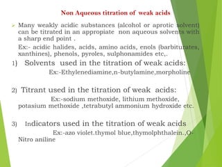 Non Aqueous titration of weak acids
 Many weakly acidic substances (alcohol or aprotic solvent)
can be titrated in an appropiate non aqueous solvents with
a sharp end point .
Ex:- acidic halides, acids, amino acids, enols (barbiturates,
xanthines), phenols, pyroles, sulphonamides etc,.
1) Solvents used in the titration of weak acids:
Ex:-Ethylenediamine,n-butylamine,morpholine
2) Titrant used in the titration of weak acids:
Ex:-sodium methoxide, lithium methoxide,
potasium methoxide ,tetrabutyl ammonium hydroxide etc.
3) Indicators used in the titration of weak acids
Ex:-azo violet.thymol blue,thymolphthalein.,O-
Nitro aniline
 