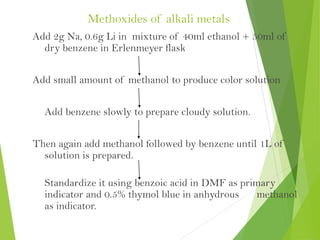 Methoxides of alkali metals
Add 2g Na, 0.6g Li in mixture of 40ml ethanol + 50ml of
dry benzene in Erlenmeyer flask
Add small amount of methanol to produce color solution
Add benzene slowly to prepare cloudy solution.
Then again add methanol followed by benzene until 1L of
solution is prepared.
Standardize it using benzoic acid in DMF as primary
indicator and 0.5% thymol blue in anhydrous methanol
as indicator.
 