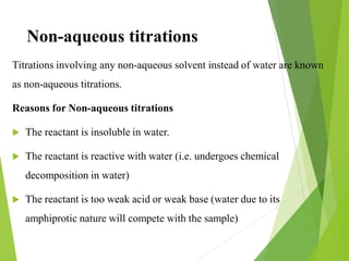 Non-aqueous titrations
Titrations involving any non-aqueous solvent instead of water are known
as non-aqueous titrations.
Reasons for Non-aqueous titrations
 The reactant is insoluble in water.
 The reactant is reactive with water (i.e. undergoes chemical
decomposition in water)
 The reactant is too weak acid or weak base (water due to its
amphiprotic nature will compete with the sample)
 