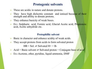 Protogenic solvents
 These are acidic in nature and donate protons.
 They have high dielectric constant and ionised because of their
strength and ability to donate protons.
 They enhance basicity of weak bases.
 Ex:- Sulphuric acid, Formic acid, Glacial Acetic acid, Propionoic
acid, Acetic anhydride etc.
Protophillic solvent
 Basic in character and enhance acidity of weak acids.
 They accept protons from acids to form solvated proton
HB + Sol. ⇌ Solvated H+ + B-
 Acid + Basic solvent ⇌ Solvated proton + Conjugate base of acid
 Ex:-Acetone, ether, pyridine, liquid ammonia, DMF
 