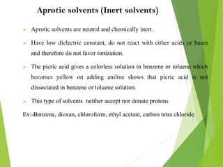 Aprotic solvents (Inert solvents)
 Aprotic solvents are neutral and chemically inert.
 Have low dielectric constant, do not react with either acids or bases
and therefore do not favor ionization.
 The picric acid gives a colorless solution in benzene or toluene which
becomes yellow on adding aniline shows that picric acid is not
dissociated in benzene or toluene solution.
 This type of solvents neither accept nor donate protons
Ex:-Benzene, dioxan, chloroform, ethyl acetate, carbon tetra chloride.
 