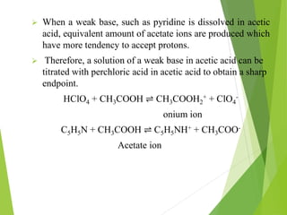  When a weak base, such as pyridine is dissolved in acetic
acid, equivalent amount of acetate ions are produced which
have more tendency to accept protons.
 Therefore, a solution of a weak base in acetic acid can be
titrated with perchloric acid in acetic acid to obtain a sharp
endpoint.
HClO4 + CH3COOH ⇌ CH3COOH2
+ + ClO4
-
onium ion
C5H5N + CH3COOH ⇌ C5H5NH+ + CH3COO-
Acetate ion
 