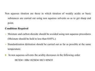 Non aqueous titration are those in which titration of weakly acidic or basic
substances are carried out using non aqueous solvents so as to get sharp end
point.
Conditions Required
 Moisture and carbon dioxide should be avoided using non aqueous procedures
(Moisture should be held to less than 0.05%.)
 Standardization &titration should be carried out as far as possible at the same
temperature.
 In non aqueous solvents the acidity decreases in the following order
HClO4> HBr>H2SO4>HCl>HNO3
 