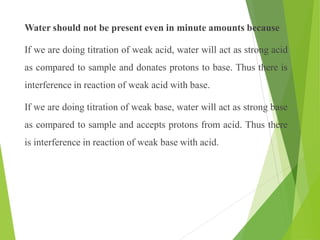 Water should not be present even in minute amounts because
If we are doing titration of weak acid, water will act as strong acid
as compared to sample and donates protons to base. Thus there is
interference in reaction of weak acid with base.
If we are doing titration of weak base, water will act as strong base
as compared to sample and accepts protons from acid. Thus there
is interference in reaction of weak base with acid.
 