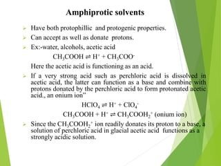 Amphiprotic solvents
 Have both protophillic and protogenic properties.
 Can accept as well as donate protons.
 Ex:-water, alcohols, acetic acid
CH3COOH ⇌ H+ + CH3COO-
Here the acetic acid is functioning as an acid.
 If a very strong acid such as perchloric acid is dissolved in
acetic acid, the latter can function as a base and combine with
protons donated by the perchloric acid to form protonated acetic
acid., an onium ion”
HClO4 ⇌ H+ + ClO4
-
CH3COOH + H+ ⇌ CH3COOH2
+ (onium ion)
 Since the CH3COOH2
+ ion readily donates its proton to a base, a
solution of perchloric acid in glacial acetic acid functions as a
strongly acidic solution.
 