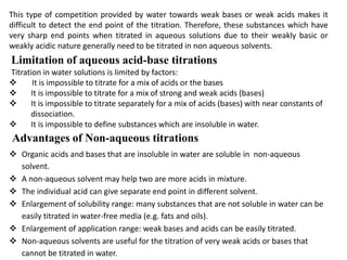 This type of competition provided by water towards weak bases or weak acids makes it
difficult to detect the end point of the titration. Therefore, these substances which have
very sharp end points when titrated in aqueous solutions due to their weakly basic or
weakly acidic nature generally need to be titrated in non aqueous solvents.
Limitation of aqueous acid-base titrations
Titration in water solutions is limited by factors:
 It is impossible to titrate for a mix of acids or the bases
 It is impossible to titrate for a mix of strong and weak acids (bases)
 It is impossible to titrate separately for a mix of acids (bases) with near constants of
dissociation.
 It is impossible to define substances which are insoluble in water.
 Organic acids and bases that are insoluble in water are soluble in non-aqueous
solvent.
 A non-aqueous solvent may help two are more acids in mixture.
 The individual acid can give separate end point in different solvent.
 Enlargement of solubility range: many substances that are not soluble in water can be
easily titrated in water-free media (e.g. fats and oils).
 Enlargement of application range: weak bases and acids can be easily titrated.
 Non-aqueous solvents are useful for the titration of very weak acids or bases that
cannot be titrated in water.
Advantages of Non-aqueous titrations
 