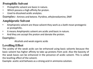 Protophilic Solvent
• Protophillic solvent are basic in nature.
• Which possess a high affinity for proton.
• Used to dissolved acidic analytes.
Examples:- Amines and ketone. Pyridine, ethylenediamine, DMF
Amphiprotic Solvent
• Amphiprotic solvent are those solvent they work as a both mean protogenic
or protophillic.
• It means Amphiprotic solvent are acidic and basic in nature.
• And they are accept the proton and donate the proton.
Examples:-
Alcohols and weak organic acids
Levelling Effect
The acidity of the weak acids can be enhanced using basic solvents because the
basic solvent has higher affinity to take up protons from acid. Also the basicity of
the weak bases can be enhanced in the presence of acidic solvent. This is called
the levelling effect of the solvent.
Example- acetic acid behaves as a strong acid in ammonia solution.
 